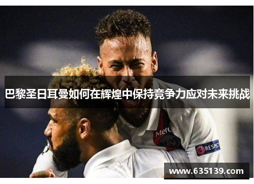 巴黎圣日耳曼如何在辉煌中保持竞争力应对未来挑战 巴黎圣日耳曼如何在辉煌中保持竞争力应对未来挑战